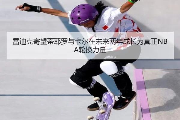 雷迪克寄望蒂耶罗与卡尔在未来两年成长为真正NBA轮换力量 | leyuapp